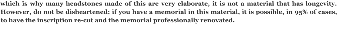 which is why many headstones made of this are very elaborate, it is not a material that has longevity. However, do not be disheartened; if you have a memorial in this material, it is possible, in 95% of cases, to have the inscription re-cut and the memorial professionally renovated.