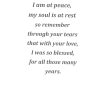 I am at peace, my soul is at rest so remember through your tears that with your love, I was so blessed, for all those many years.